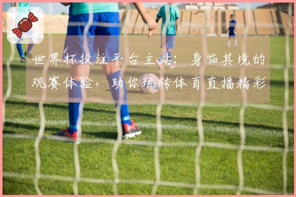 世界杯投注平台主站：身临其境的观赛体验，助你玩转体育直播精彩瞬间