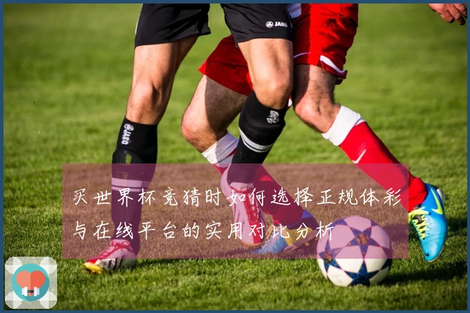 买世界杯竞猜时如何选择正规体彩与在线平台的实用对比分析
