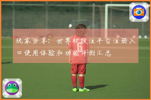 玩家分享:世界杯投注平台注册入口使用体验和功能评测汇总